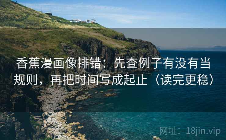 香蕉漫画像排错：先查例子有没有当规则，再把时间写成起止（读完更稳）