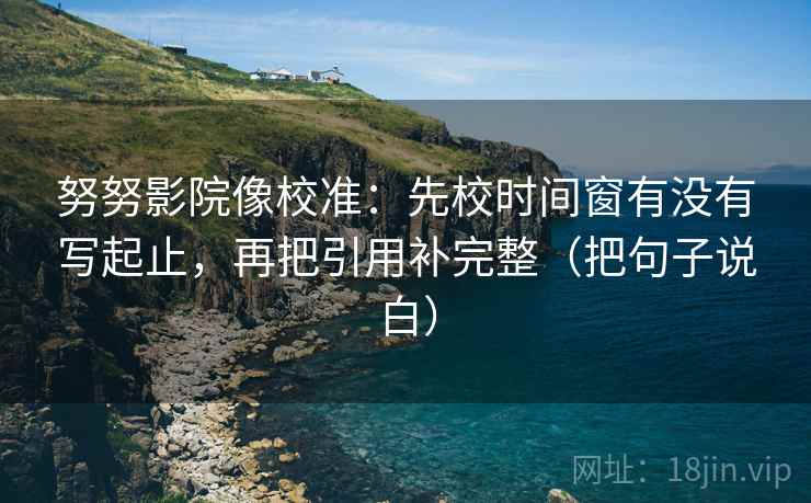 努努影院像校准：先校时间窗有没有写起止，再把引用补完整（把句子说白）