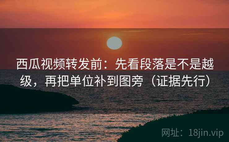 西瓜视频转发前：先看段落是不是越级，再把单位补到图旁（证据先行）