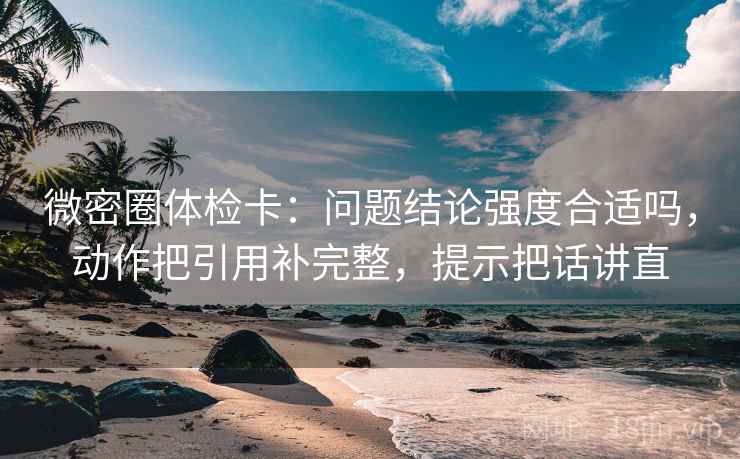微密圈体检卡：问题结论强度合适吗，动作把引用补完整，提示把话讲直
