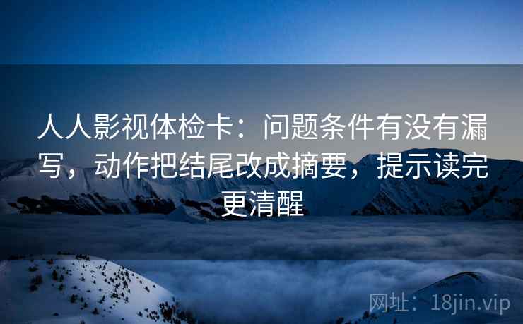 人人影视体检卡:问题条件有没有漏写,动作把结尾改成摘要,提示读完更清醒 人人影视体检卡:问题条件有没有漏写,动作把结尾改成摘要,提示读完更清醒