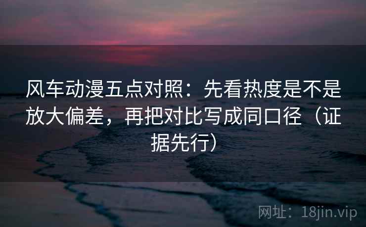 风车动漫五点对照:先看热度是不是放大偏差,再把对比写成同口径(证据先行) 风车动漫五点对照:先看热度是不是放大偏差,再把对比写成同口径(证据先行)