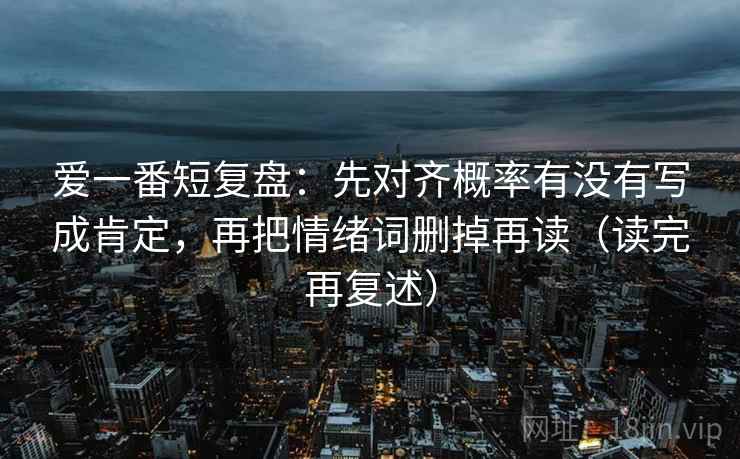 爱一番短复盘:先对齐概率有没有写成肯定,再把情绪词删掉再读(读完再复述) 爱一番短复盘:先对齐概率有没有写成肯定,再把情绪词删掉再读(读完再复述)