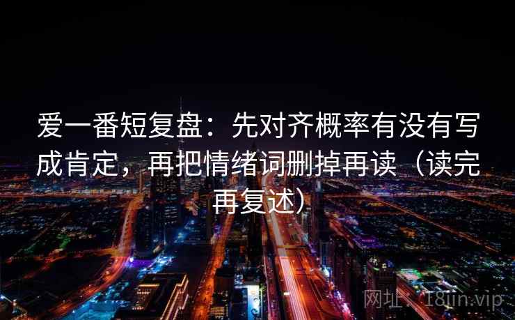爱一番短复盘:先对齐概率有没有写成肯定,再把情绪词删掉再读(读完再复述) 爱一番短复盘:先对齐概率有没有写成肯定,再把情绪词删掉再读(读完再复述)