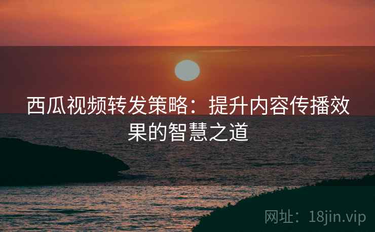 西瓜视频转发策略:提升内容传播效果的智慧之道 西瓜视频转发策略:提升内容传播效果的智慧之道