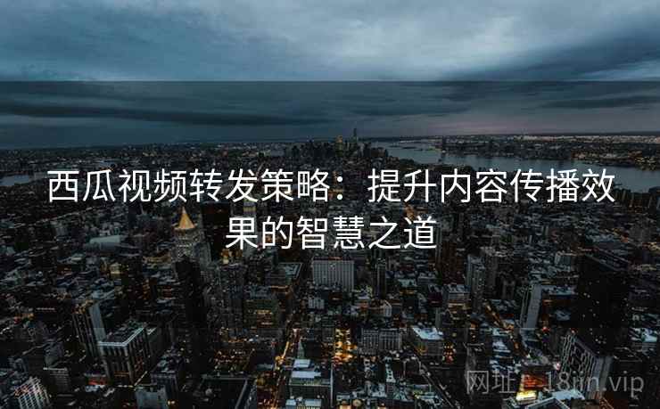 西瓜视频转发策略:提升内容传播效果的智慧之道 西瓜视频转发策略:提升内容传播效果的智慧之道
