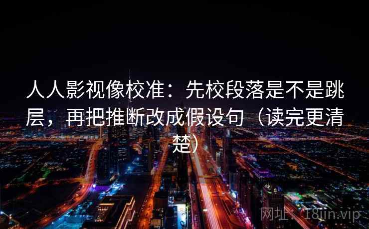 人人影视像校准:先校段落是不是跳层,再把推断改成假设句(读完更清楚) 人人影视像校准:先校段落是不是跳层,再把推断改成假设句(读完更清楚)