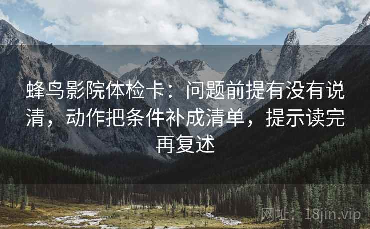 蜂鸟影院体检卡:问题前提有没有说清,动作把条件补成清单,提示读完再复述 蜂鸟影院体检卡:问题前提有没有说清,动作把条件补成清单,提示读完再复述