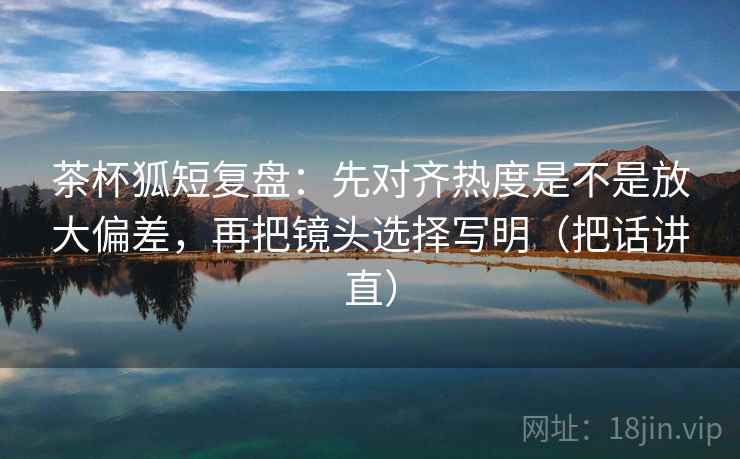 茶杯狐短复盘:先对齐热度是不是放大偏差,再把镜头选择写明(把话讲直) 茶杯狐短复盘:先对齐热度是不是放大偏差,再把镜头选择写明(把话讲直)