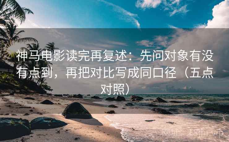 神马电影读完再复述：先问对象有没有点到，再把对比写成同口径（五点对照）