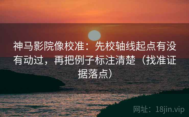 神马影院像校准：先校轴线起点有没有动过，再把例子标注清楚（找准证据落点）
