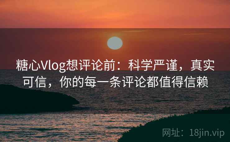 糖心Vlog想评论前：科学严谨，真实可信，你的每一条评论都值得信赖