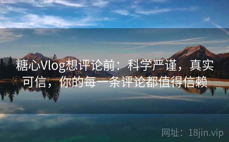 糖心Vlog想评论前：科学严谨，真实可信，你的每一条评论都值得信赖