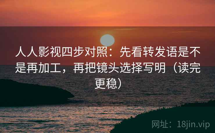 人人影视四步对照：先看转发语是不是再加工，再把镜头选择写明（读完更稳）