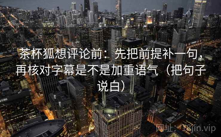 茶杯狐想评论前：先把前提补一句，再核对字幕是不是加重语气（把句子说白）