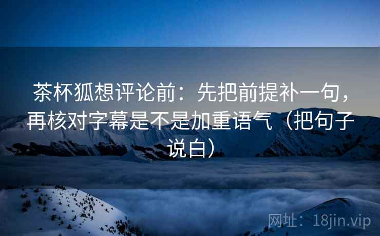 茶杯狐想评论前：先把前提补一句，再核对字幕是不是加重语气（把句子说白）