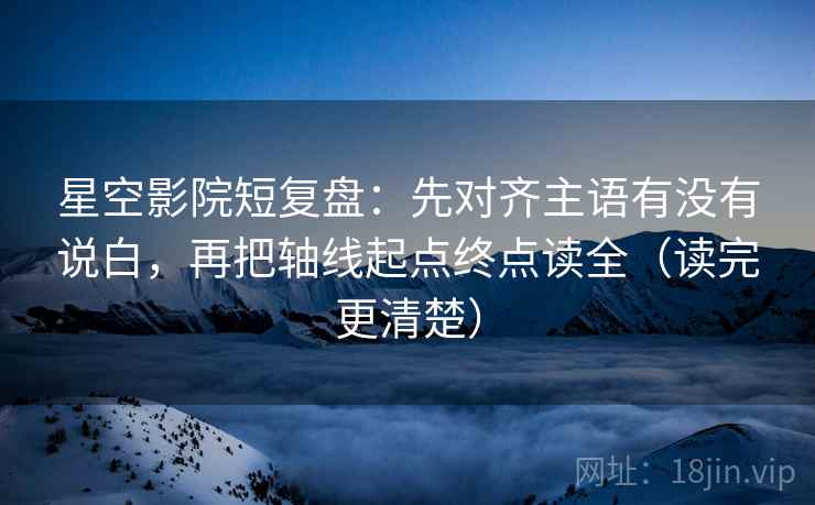 星空影院短复盘：先对齐主语有没有说白，再把轴线起点终点读全（读完更清楚）