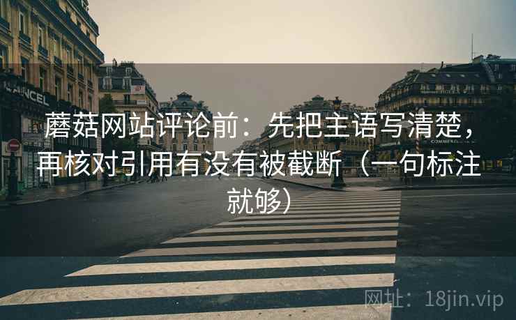 蘑菇网站评论前:先把主语写清楚,再核对引用有没有被截断(一句标注就够) 蘑菇网站评论前:先把主语写清楚,再核对引用有没有被截断(一句标注就够)