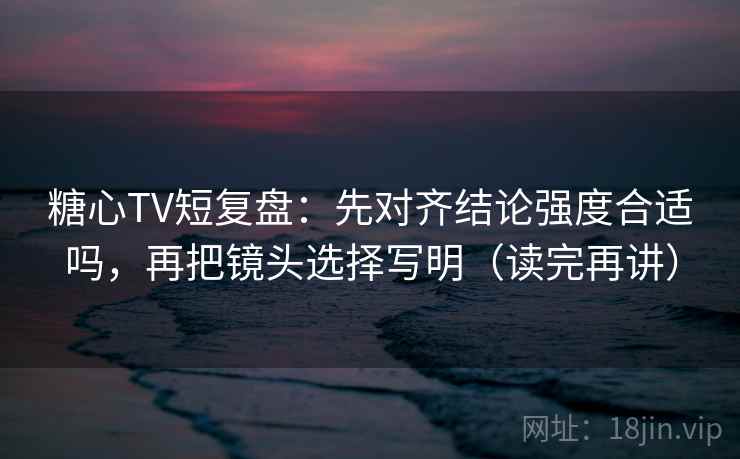 糖心TV短复盘：先对齐结论强度合适吗，再把镜头选择写明（读完再讲）