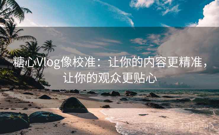 糖心Vlog像校准：让你的内容更精准，让你的观众更贴心