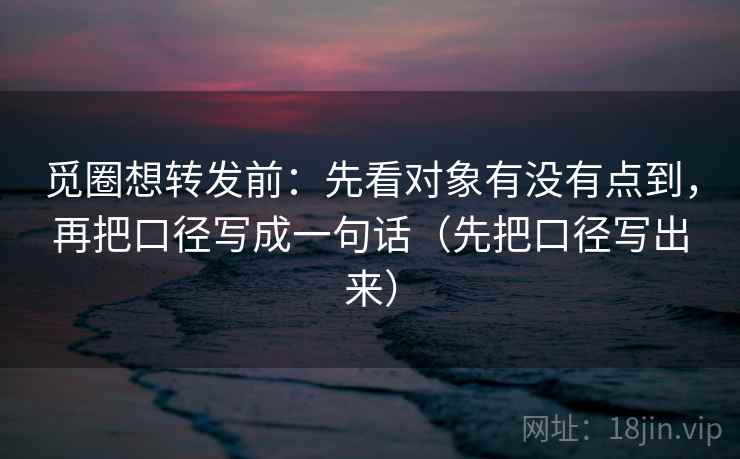 觅圈想转发前：先看对象有没有点到，再把口径写成一句话（先把口径写出来）