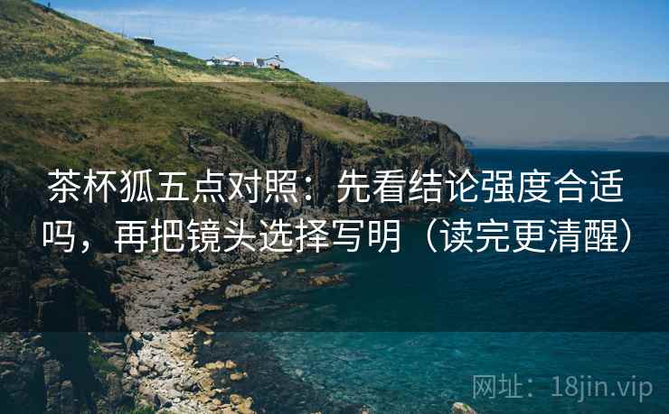茶杯狐五点对照:先看结论强度合适吗,再把镜头选择写明(读完更清醒) 茶杯狐五点对照:先看结论强度合适吗,再把镜头选择写明(读完更清醒)