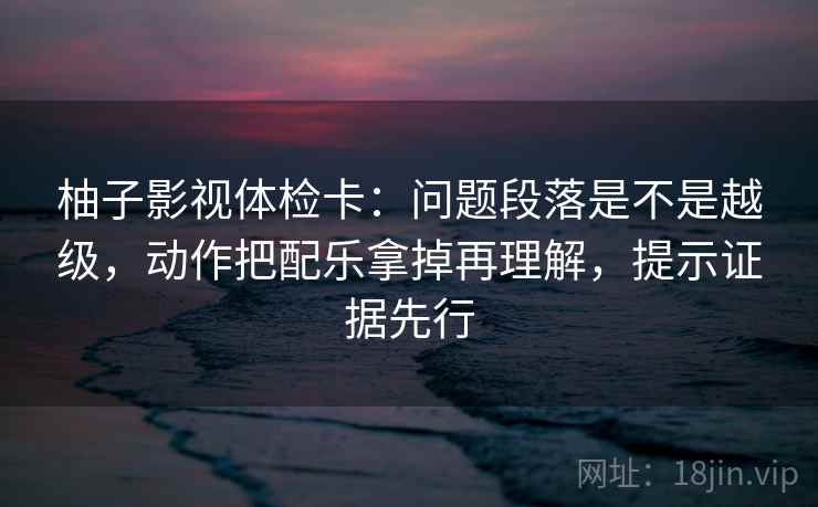 柚子影视体检卡:问题段落是不是越级,动作把配乐拿掉再理解,提示证据先行 柚子影视体检卡:问题段落是不是越级,动作把配乐拿掉再理解,提示证据先行