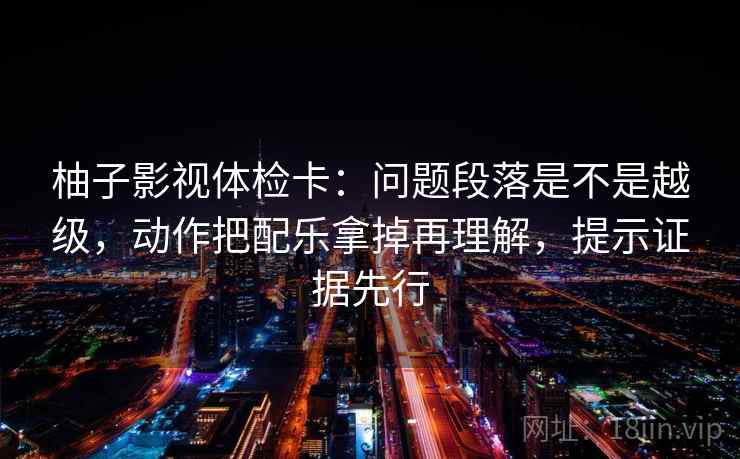 柚子影视体检卡:问题段落是不是越级,动作把配乐拿掉再理解,提示证据先行 柚子影视体检卡:问题段落是不是越级,动作把配乐拿掉再理解,提示证据先行