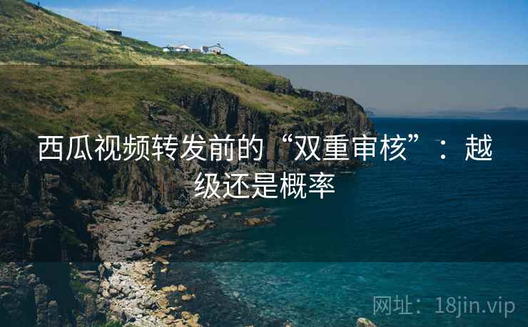 西瓜视频转发前的“双重审核”:越级还是概率 西瓜视频转发前的“双重审核”:越级还是概率