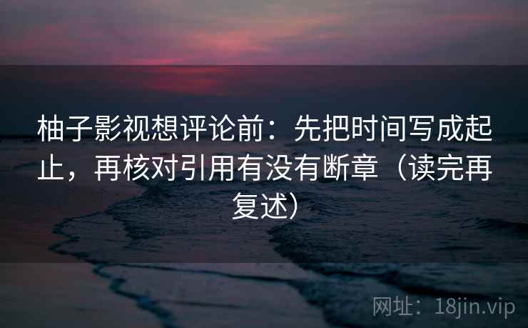 柚子影视想评论前:先把时间写成起止,再核对引用有没有断章(读完再复述) 柚子影视想评论前:先把时间写成起止,再核对引用有没有断章(读完再复述)