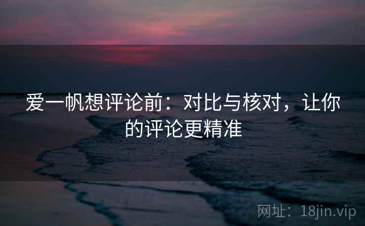爱一帆想评论前:对比与核对,让你的评论更精准 爱一帆想评论前:对比与核对,让你的评论更精准