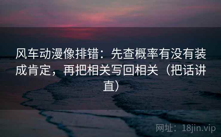 风车动漫像排错:先查概率有没有装成肯定,再把相关写回相关(把话讲直) 风车动漫像排错:先查概率有没有装成肯定,再把相关写回相关(把话讲直)