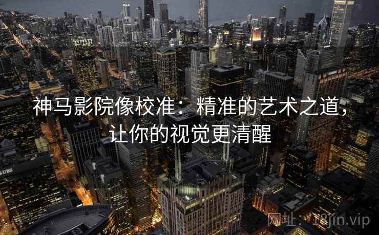 神马影院像校准:精准的艺术之道,让你的视觉更清醒 神马影院像校准:精准的艺术之道,让你的视觉更清醒