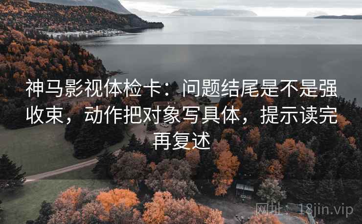 神马影视体检卡:问题结尾是不是强收束,动作把对象写具体,提示读完再复述 神马影视体检卡:问题结尾是不是强收束,动作把对象写具体,提示读完再复述